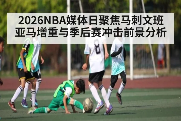 2026NBA媒体日聚焦马刺文班亚马增重与季后赛冲击前景分析