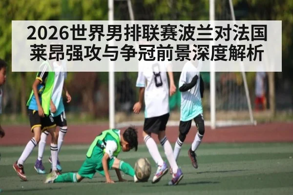 2026世界男排联赛波兰对法国莱昂强攻与争冠前景深度解析